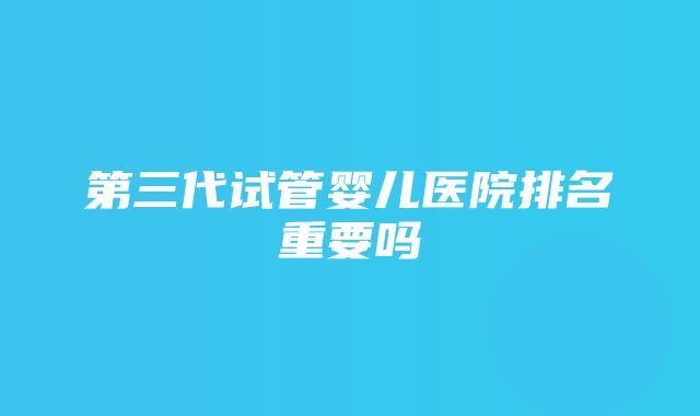 第三代试管婴儿医院排名重要吗