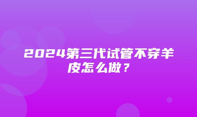 2024第三代试管不穿羊皮怎么做？