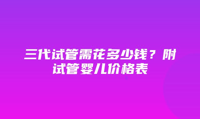 三代试管需花多少钱？附试管婴儿价格表