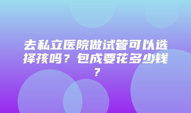 去私立医院做试管可以选择孩吗？包成要花多少钱？