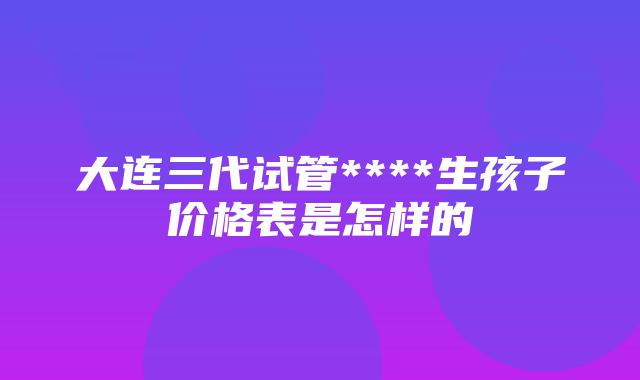 大连三代试管****生孩子价格表是怎样的