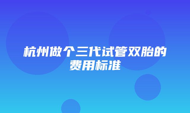 杭州做个三代试管双胎的费用标准