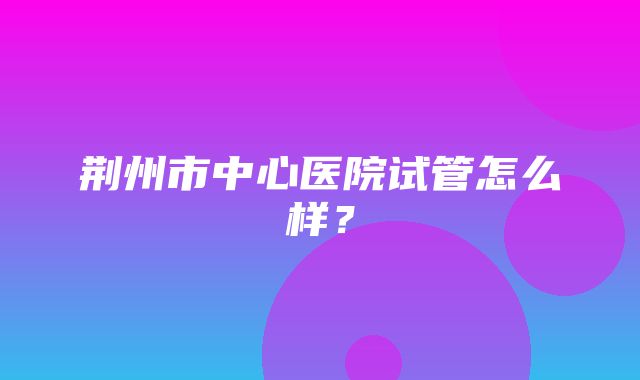 荆州市中心医院试管怎么样？