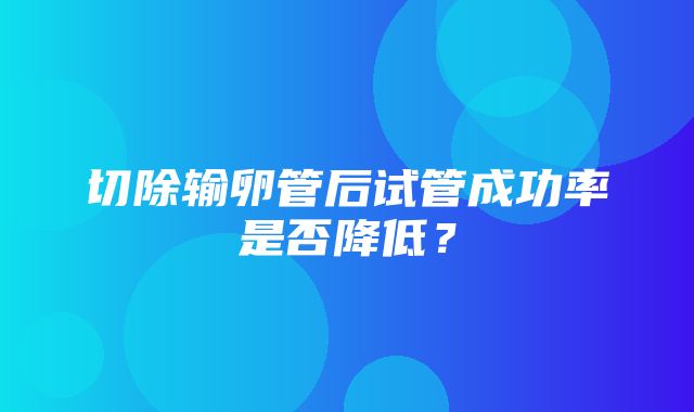 切除输卵管后试管成功率是否降低？