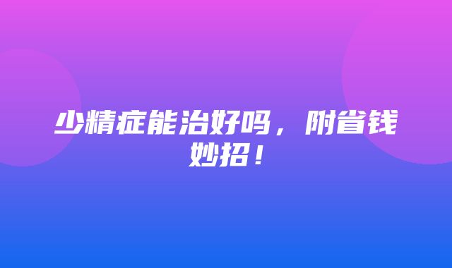 少精症能治好吗，附省钱妙招！