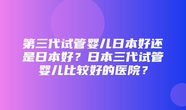 第三代试管婴儿日本好还是日本好？日本三代试管婴儿比较好的医院？