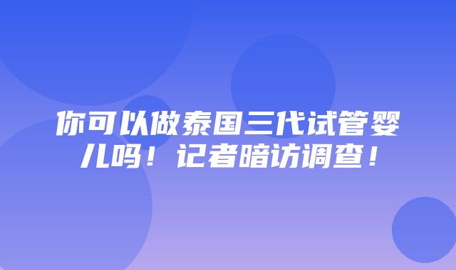 你可以做泰国三代试管婴儿吗！记者暗访调查！