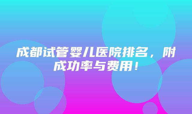 成都试管婴儿医院排名，附成功率与费用！