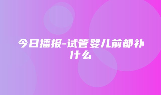 今日播报-试管婴儿前都补什么