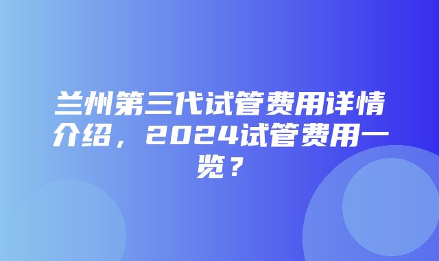 兰州第三代试管费用详情介绍，2024试管费用一览？