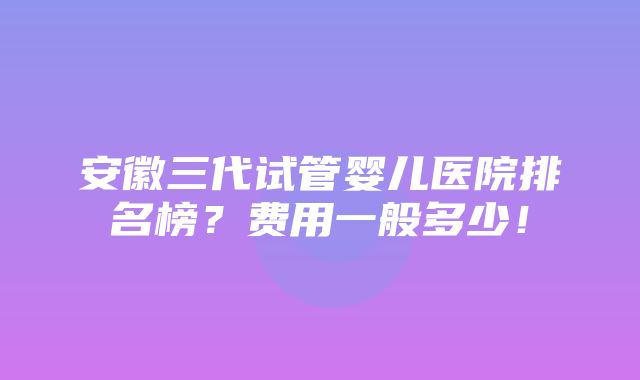 安徽三代试管婴儿医院排名榜？费用一般多少！