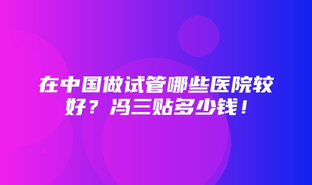 在中国做试管哪些医院较好？冯三贴多少钱！