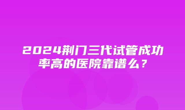 2024荆门三代试管成功率高的医院靠谱么？