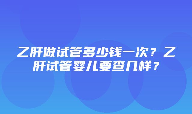 乙肝做试管多少钱一次？乙肝试管婴儿要查几样？