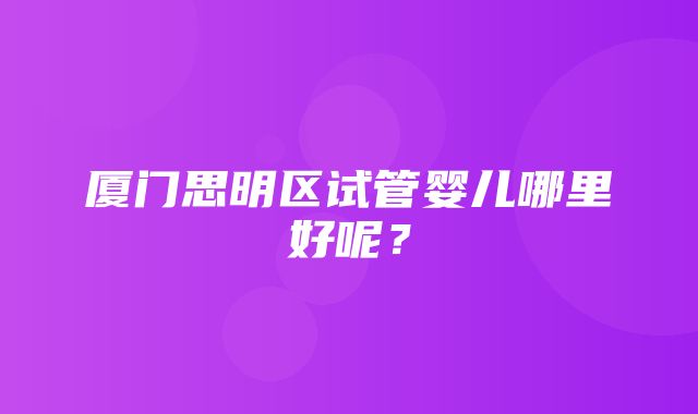 厦门思明区试管婴儿哪里好呢？