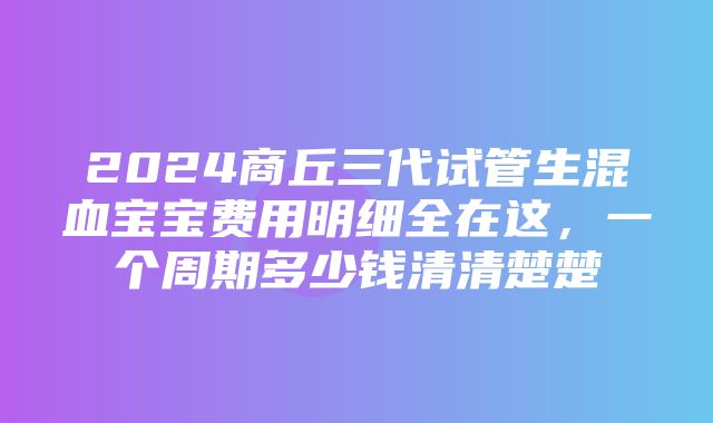 2024商丘三代试管生混血宝宝费用明细全在这，一个周期多少钱清清楚楚