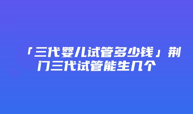 「三代婴儿试管多少钱」荆门三代试管能生几个