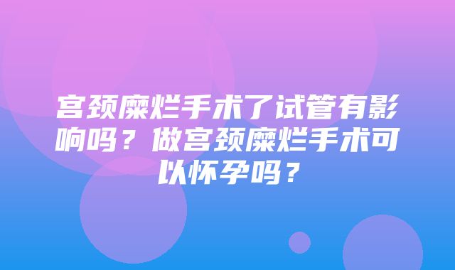 宫颈糜烂手术了试管有影响吗？做宫颈糜烂手术可以怀孕吗？