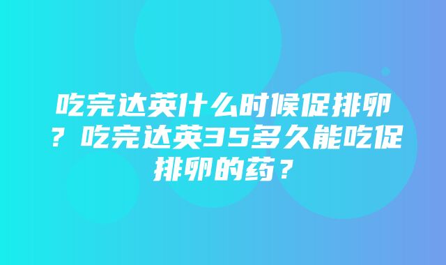 吃完达英什么时候促排卵？吃完达英35多久能吃促排卵的药？