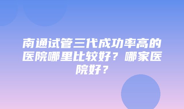 南通试管三代成功率高的医院哪里比较好？哪家医院好？