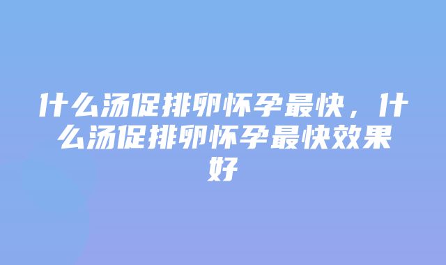 什么汤促排卵怀孕最快，什么汤促排卵怀孕最快效果好