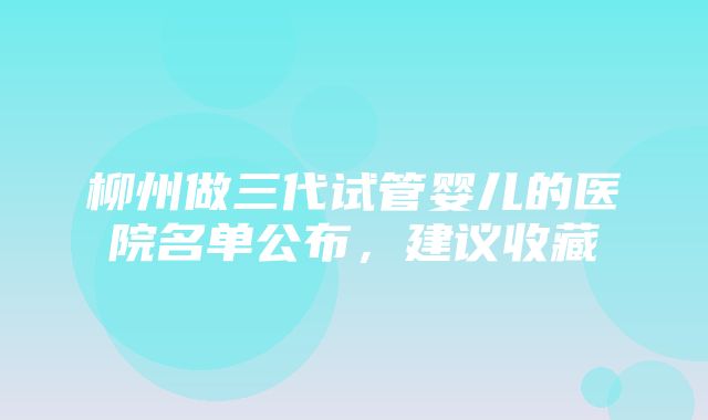 柳州做三代试管婴儿的医院名单公布，建议收藏