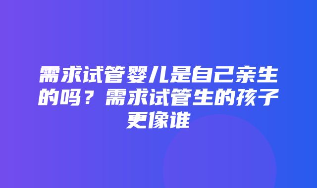 需求试管婴儿是自己亲生的吗？需求试管生的孩子更像谁