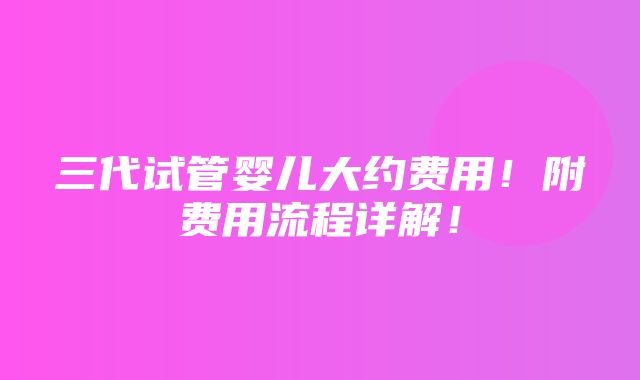 三代试管婴儿大约费用！附费用流程详解！