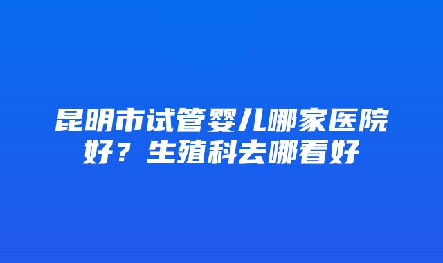 昆明市试管婴儿哪家医院好？生殖科去哪看好