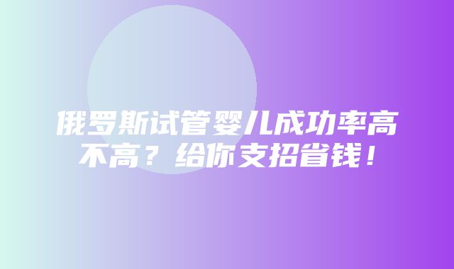 俄罗斯试管婴儿成功率高不高？给你支招省钱！