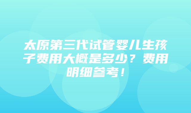 太原第三代试管婴儿生孩子费用大概是多少？费用明细参考！