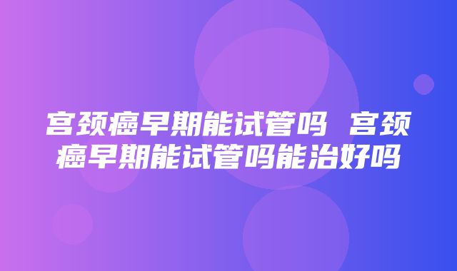 宫颈癌早期能试管吗 宫颈癌早期能试管吗能治好吗