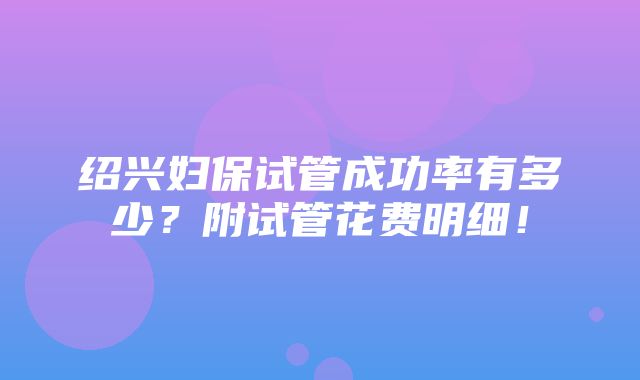 绍兴妇保试管成功率有多少？附试管花费明细！