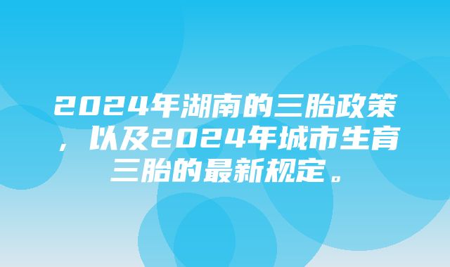 2024年湖南的三胎政策，以及2024年城市生育三胎的最新规定。