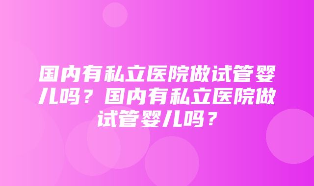 国内有私立医院做试管婴儿吗？国内有私立医院做试管婴儿吗？