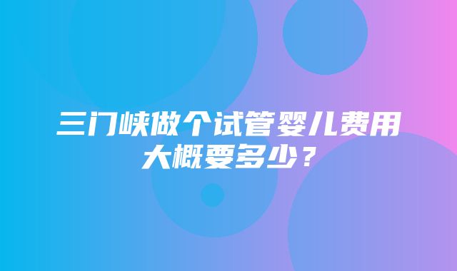 三门峡做个试管婴儿费用大概要多少？