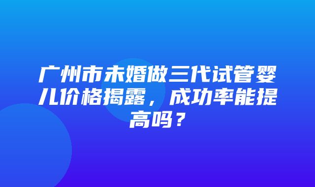 广州市未婚做三代试管婴儿价格揭露，成功率能提高吗？