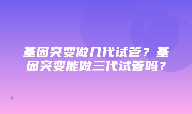 基因突变做几代试管？基因突变能做三代试管吗？