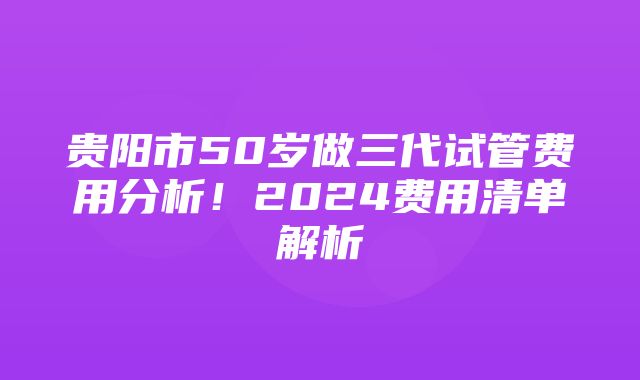 贵阳市50岁做三代试管费用分析！2024费用清单解析