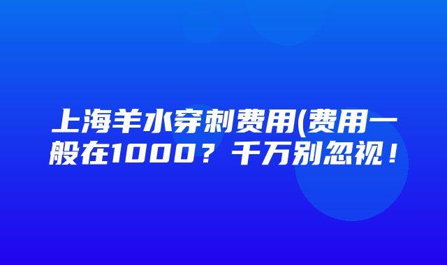 上海羊水穿刺费用(费用一般在1000？千万别忽视！