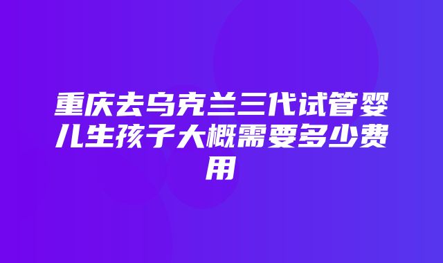 重庆去乌克兰三代试管婴儿生孩子大概需要多少费用