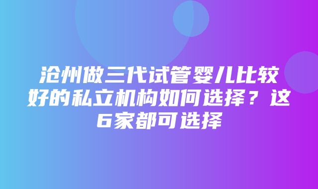 沧州做三代试管婴儿比较好的私立机构如何选择？这6家都可选择