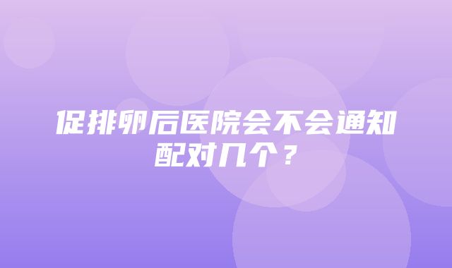 促排卵后医院会不会通知配对几个？