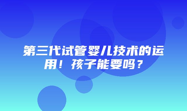 第三代试管婴儿技术的运用！孩子能要吗？