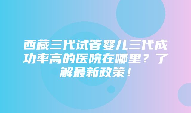 西藏三代试管婴儿三代成功率高的医院在哪里？了解最新政策！