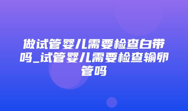 做试管婴儿需要检查白带吗_试管婴儿需要检查输卵管吗