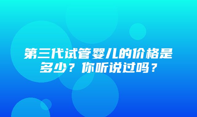 第三代试管婴儿的价格是多少？你听说过吗？