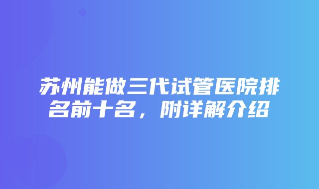 苏州能做三代试管医院排名前十名，附详解介绍