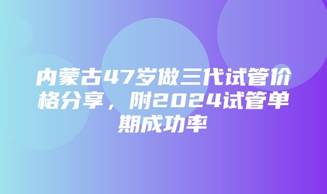 内蒙古47岁做三代试管价格分享，附2024试管单期成功率