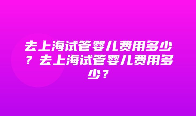 去上海试管婴儿费用多少？去上海试管婴儿费用多少？